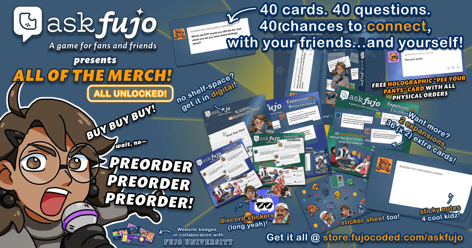 askfujo presents: ALL OF THE MERCH, ALL UNLOCKED! 40 cards, 40 questions, 40 chances to connect with your friends...and yourself. Free holographic 'Pee Your Pants' Ask Card with all physical orders. Want more? 3 expansions + 36 extra cards. Discord stickers (long yeah!), sticker sheet too, sticky notes 4 cool kidz, website badges in collaboration with Fujo University. BUY BUY BUY! wait, no — PREORDER PREORDER PREORDER! Get it all at store.fujocoded.com/askfujo.