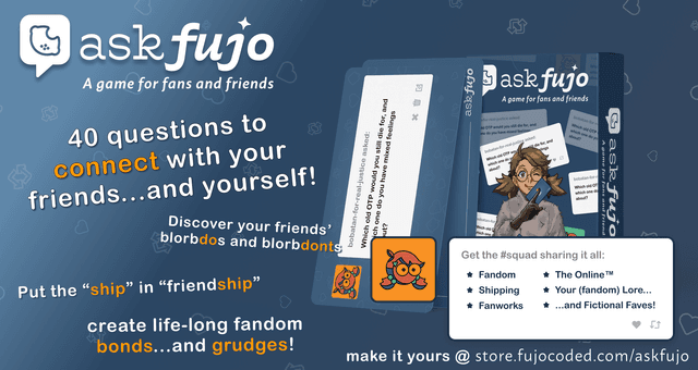 AskFujo — A game for fans and friends. 40 questions to connect with your friends and yourself. Topics include fandom, shipping, fanworks, fandom life, and blorbos & beyond. Get yours at store.fujocoded.com/askfujo